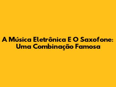 A Música Eletrônica E O Saxofone: Uma Combinação Famosa