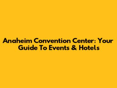 Anaheim Convention Center: Your Guide To Events & Hotels