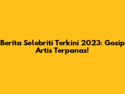 Berita Selebriti Terkini 2023: Gosip Artis Terpanas!