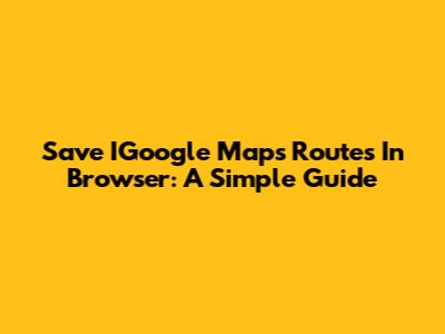 Save IGoogle Maps Routes In Browser: A Simple Guide