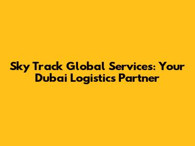Sky Track Global Services: Your Dubai Logistics Partner