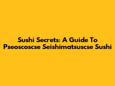 Sushi Secrets: A Guide To Pseoscoscse Seishimatsuscse Sushi